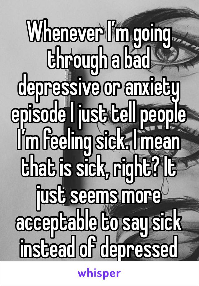 Whenever I’m going through a bad depressive or anxiety episode I just tell people I’m feeling sick. I mean that is sick, right? It just seems more acceptable to say sick instead of depressed