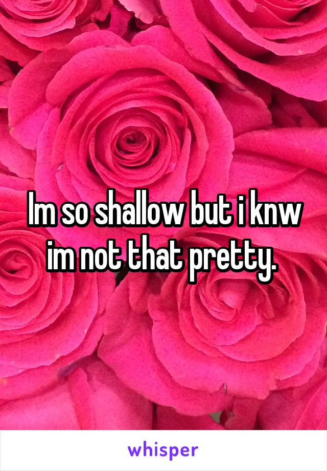 Im so shallow but i knw im not that pretty. 