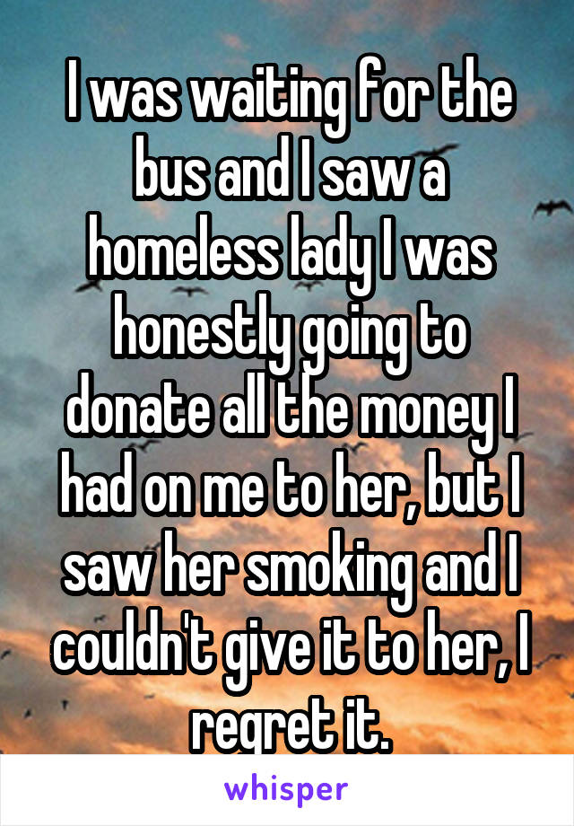 I was waiting for the bus and I saw a homeless lady I was honestly going to donate all the money I had on me to her, but I saw her smoking and I couldn't give it to her, I regret it.
