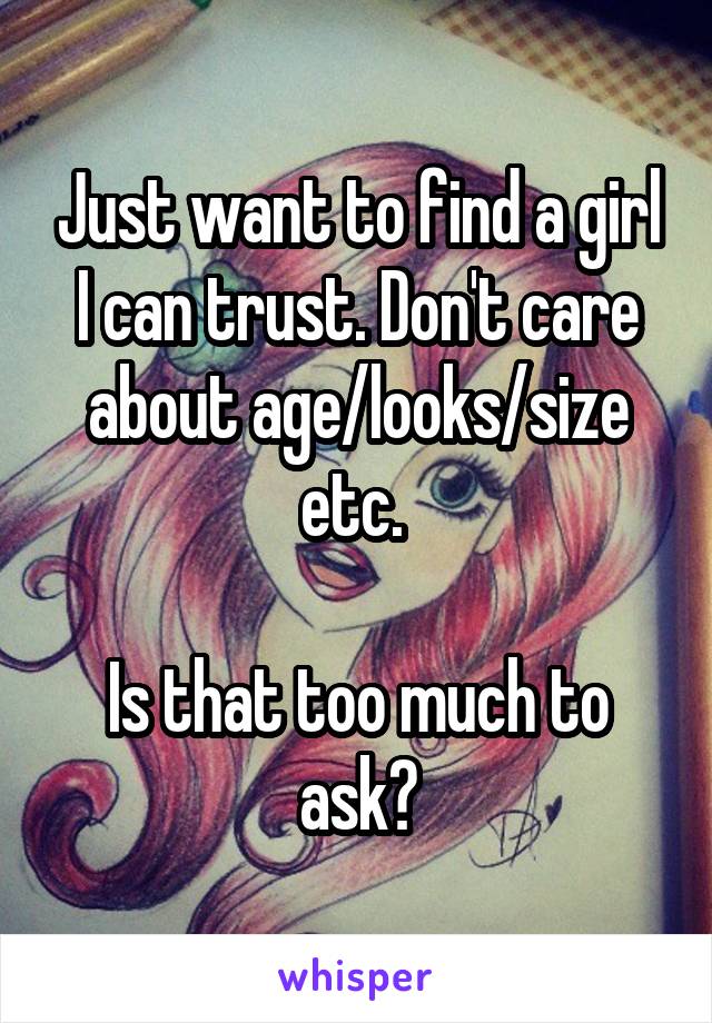 Just want to find a girl I can trust. Don't care about age/looks/size etc. 

Is that too much to ask?