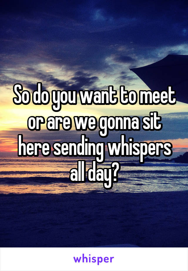 So do you want to meet or are we gonna sit here sending whispers all day?