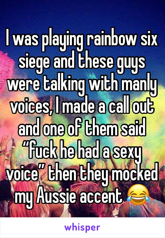 I was playing rainbow six siege and these guys were talking with manly voices, I made a call out and one of them said “fuck he had a sexy voice” then they mocked my Aussie accent 😂