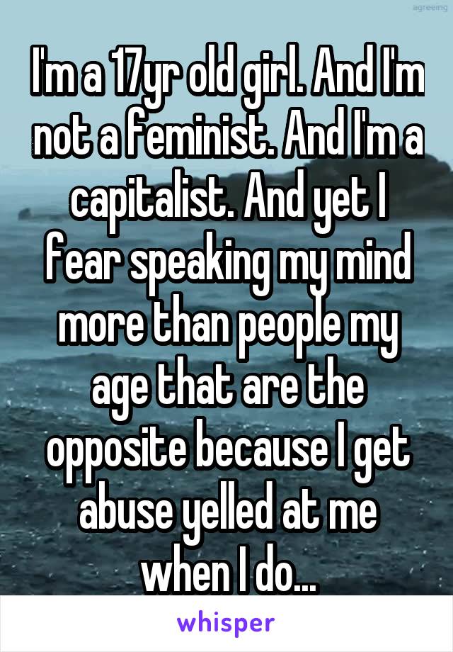 I'm a 17yr old girl. And I'm not a feminist. And I'm a capitalist. And yet I fear speaking my mind more than people my age that are the opposite because I get abuse yelled at me when I do...