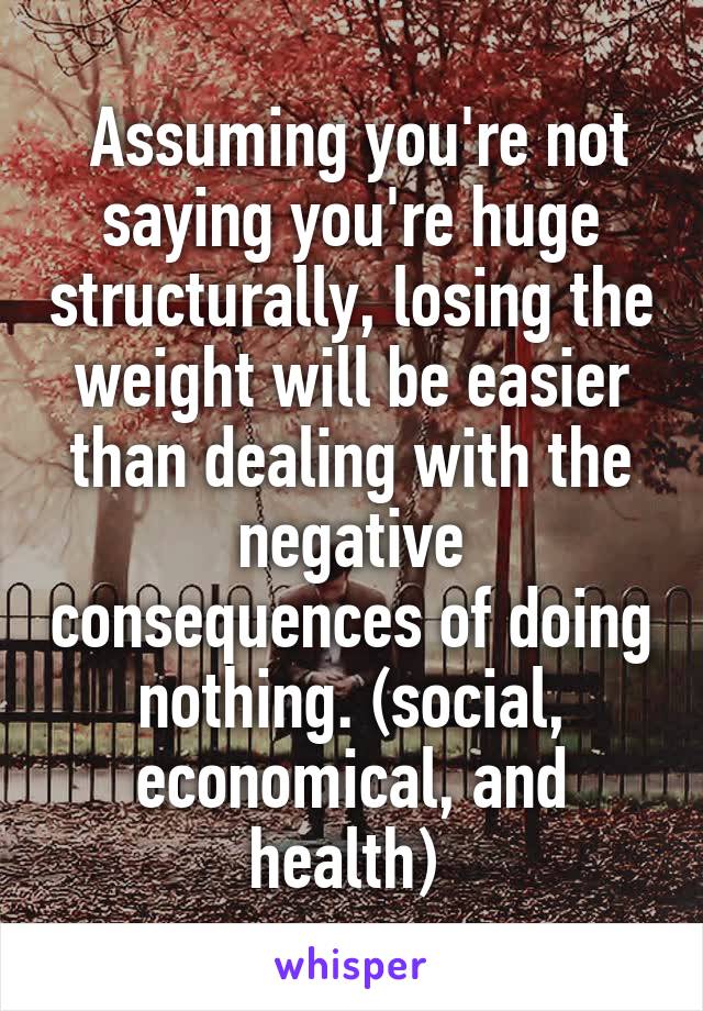  Assuming you're not saying you're huge structurally, losing the weight will be easier than dealing with the negative consequences of doing nothing. (social, economical, and health) 