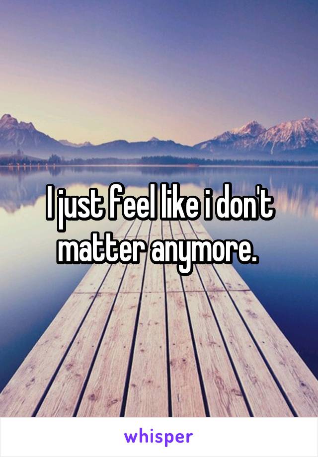 I just feel like i don't matter anymore. 