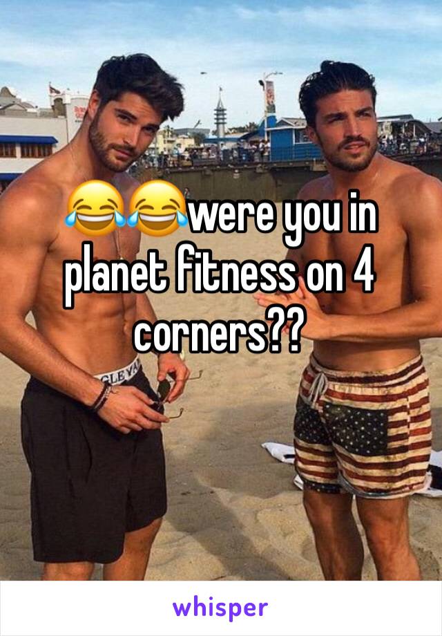 😂😂were you in planet fitness on 4 corners??