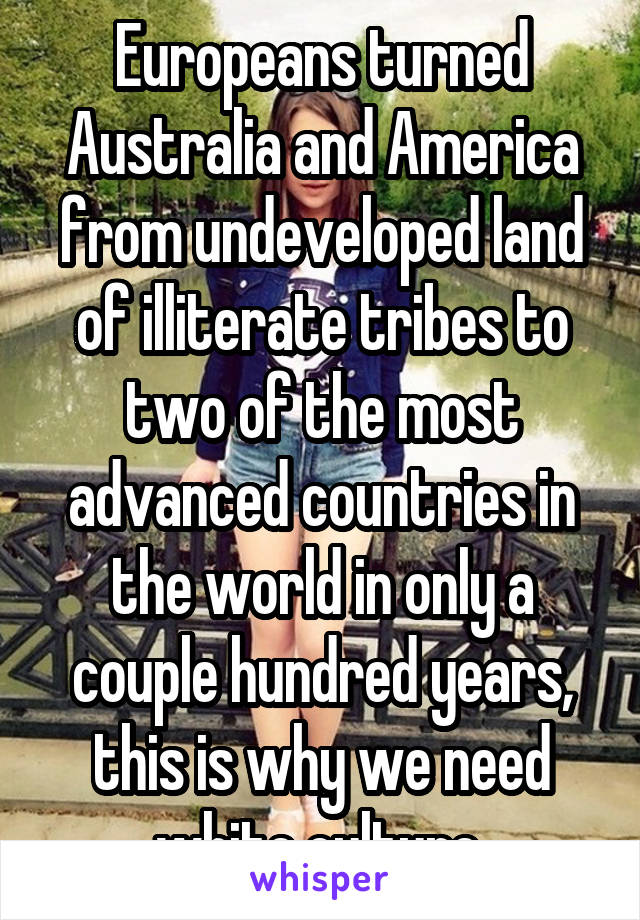 Europeans turned Australia and America from undeveloped land of illiterate tribes to two of the most advanced countries in the world in only a couple hundred years, this is why we need white culture 