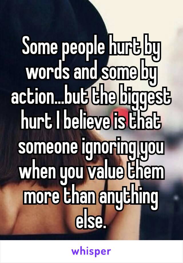 Some people hurt by words and some by action…but the biggest hurt I believe is that someone ignoring you when you value them more than anything else.