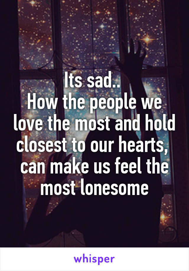 Its sad.. 
How the people we love the most and hold closest to our hearts, 
can make us feel the most lonesome