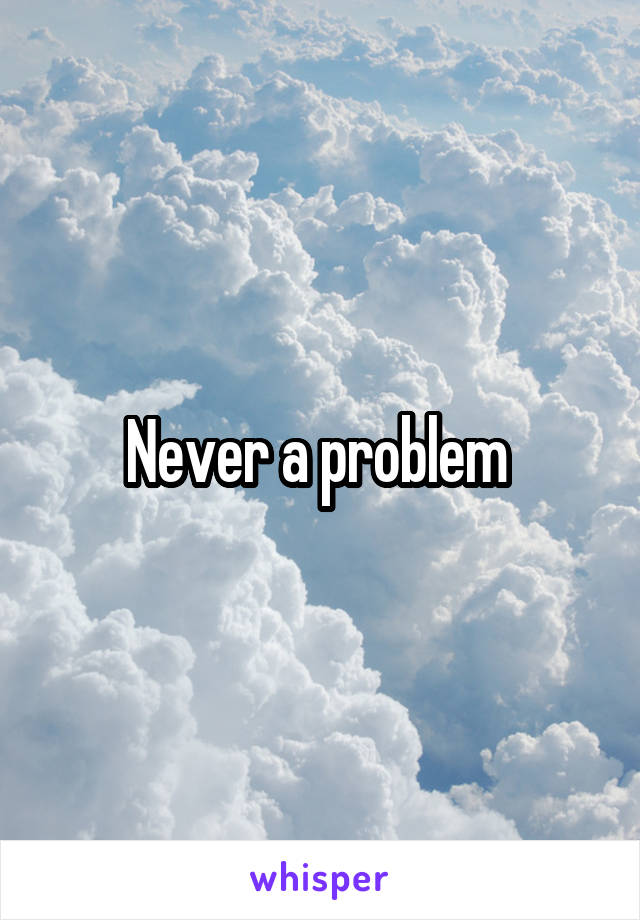 Never a problem 