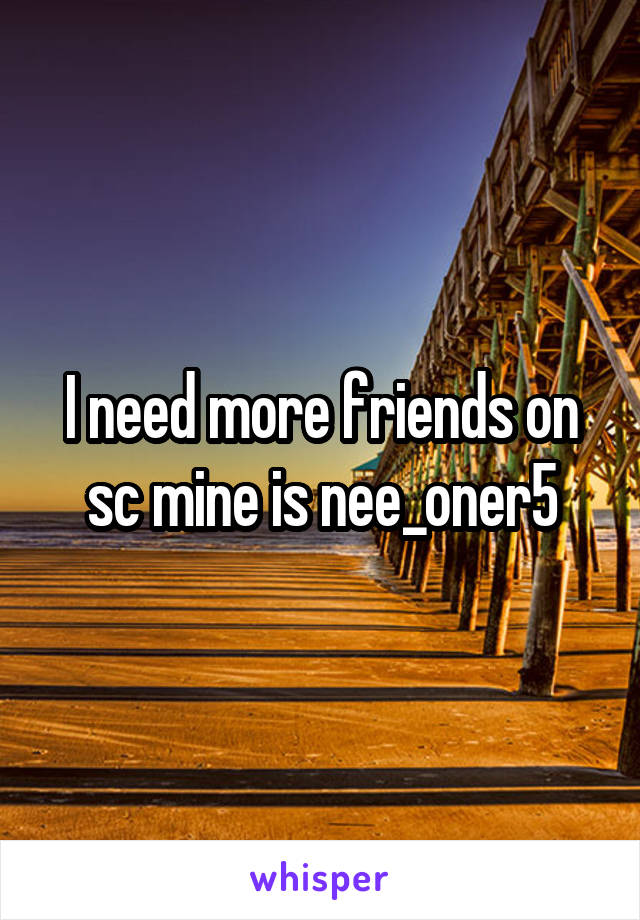 I need more friends on sc mine is nee_oner5