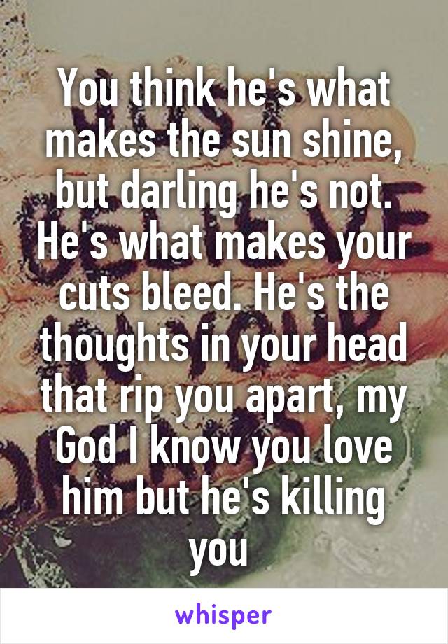 You think he's what makes the sun shine, but darling he's not. He's what makes your cuts bleed. He's the thoughts in your head that rip you apart, my God I know you love him but he's killing you 