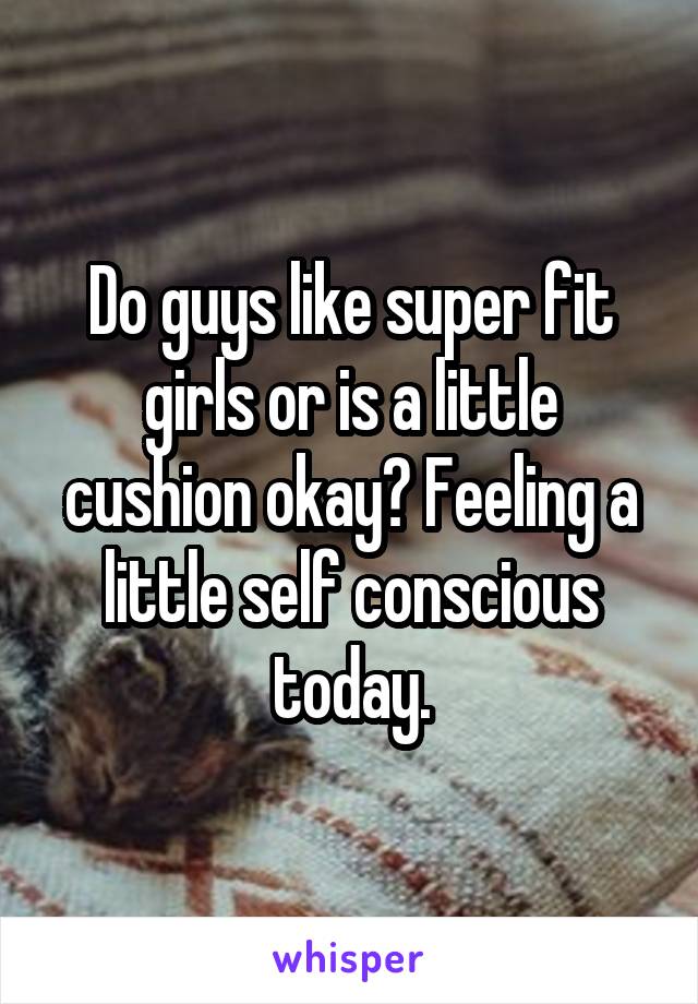 Do guys like super fit girls or is a little cushion okay? Feeling a little self conscious today.