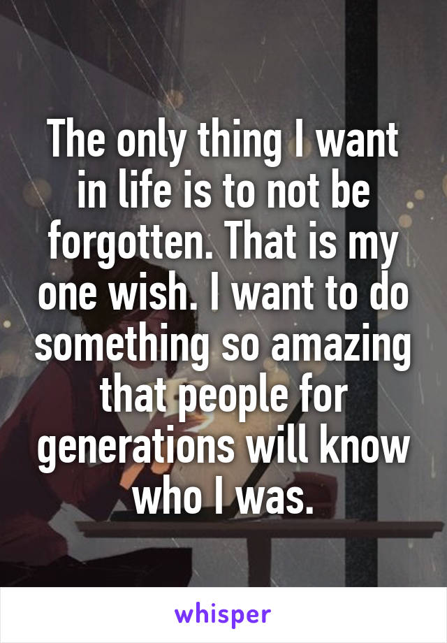 The only thing I want in life is to not be forgotten. That is my one wish. I want to do something so amazing that people for generations will know who I was.