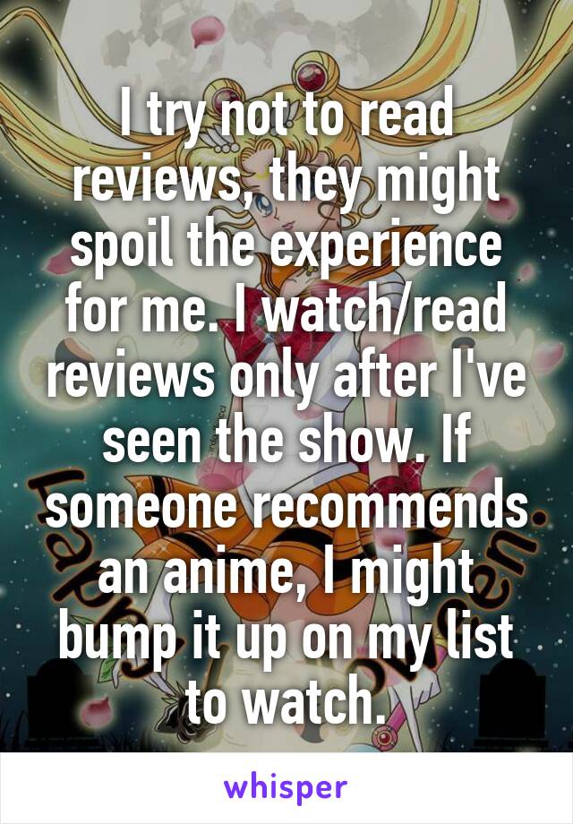 I try not to read reviews, they might spoil the experience for me. I watch/read reviews only after I've seen the show. If someone recommends an anime, I might bump it up on my list to watch.