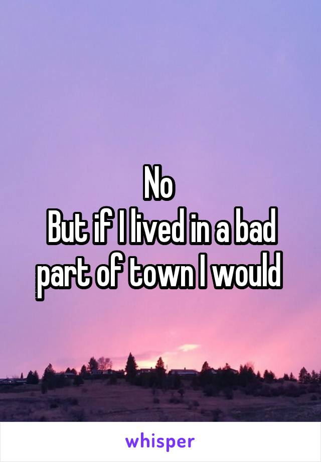 No 
But if I lived in a bad part of town I would 