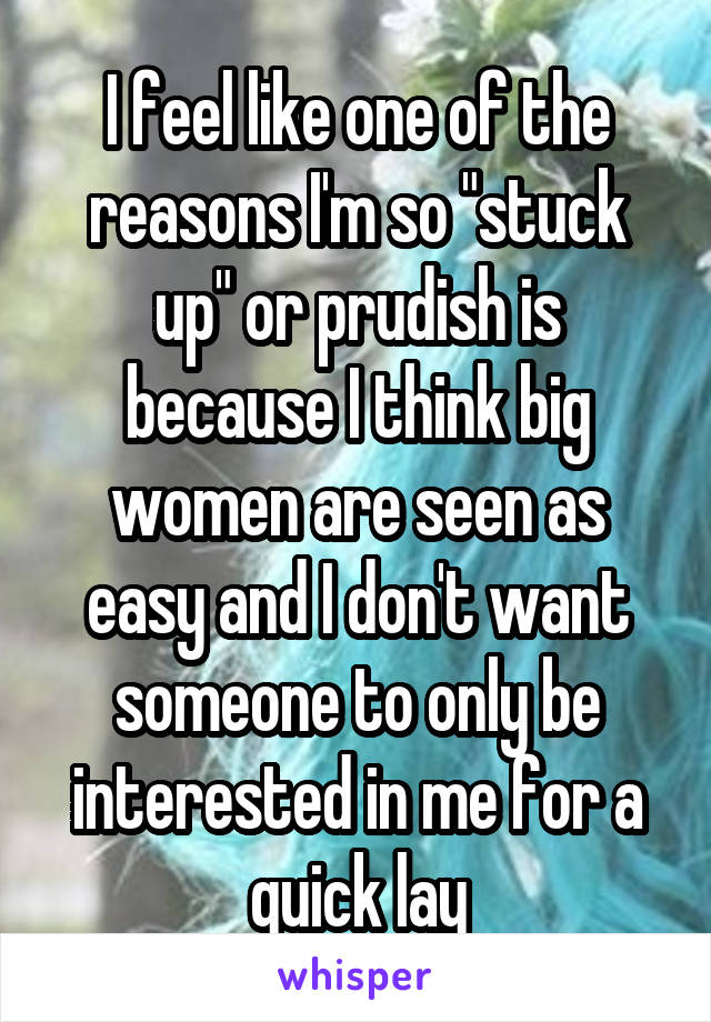 I feel like one of the reasons I'm so "stuck up" or prudish is because I think big women are seen as easy and I don't want someone to only be interested in me for a quick lay