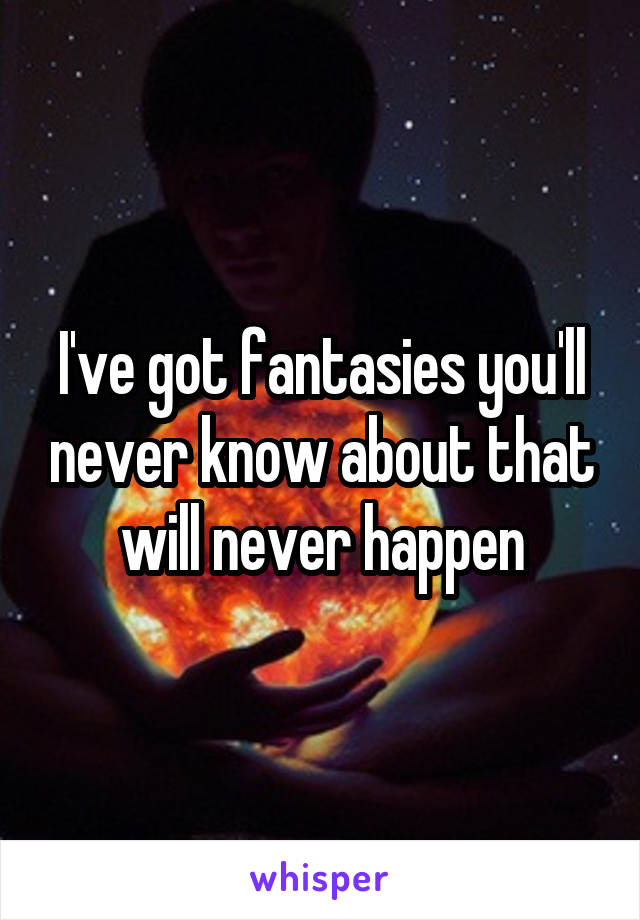I've got fantasies you'll never know about that will never happen
