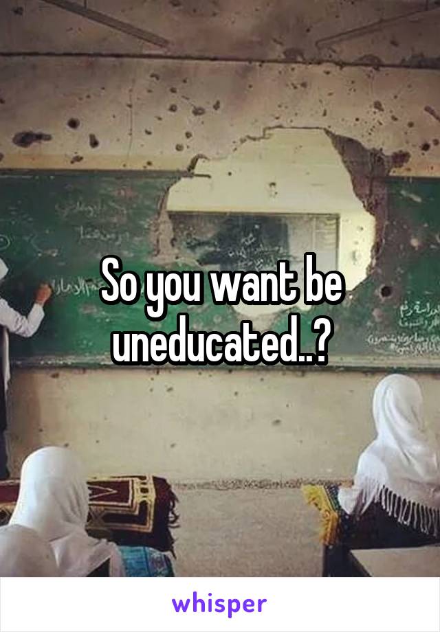 So you want be uneducated..?