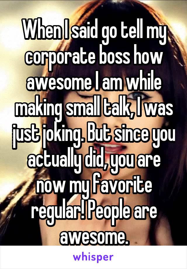 When I said go tell my corporate boss how awesome I am while making small talk, I was just joking. But since you actually did, you are now my favorite regular! People are awesome.