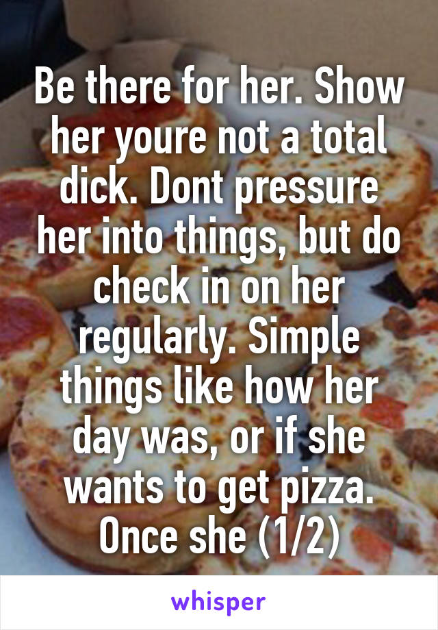 Be there for her. Show her youre not a total dick. Dont pressure her into things, but do check in on her regularly. Simple things like how her day was, or if she wants to get pizza. Once she (1/2)