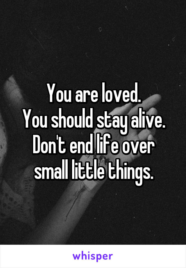 You are loved.
You should stay alive.
Don't end life over small little things.