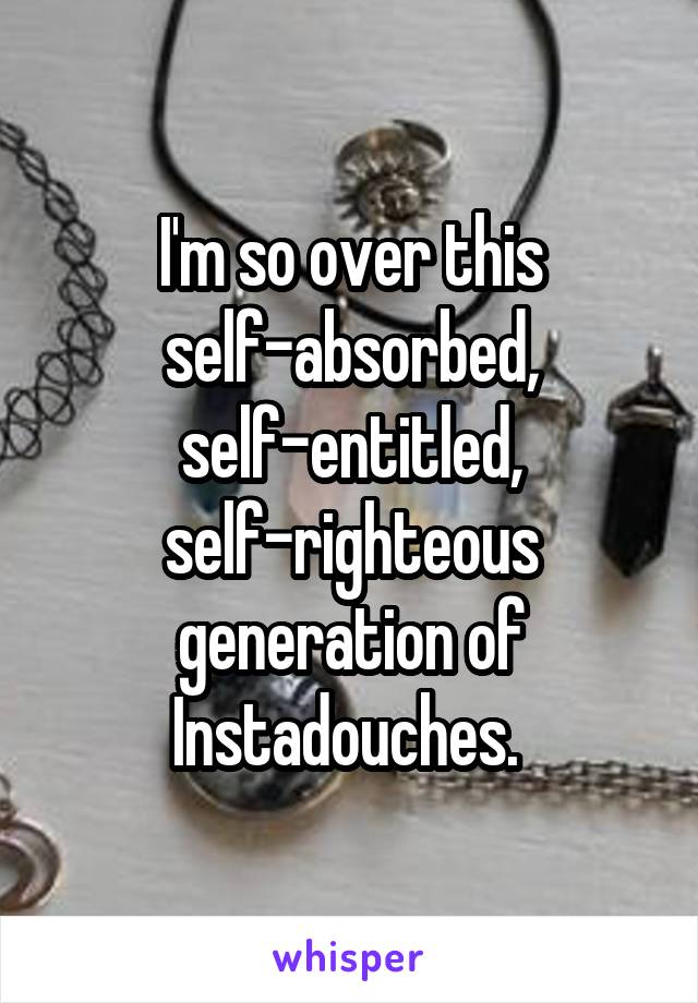 I'm so over this self-absorbed, self-entitled, self-righteous generation of Instadouches. 