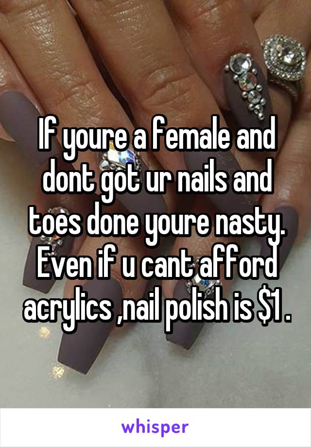 If youre a female and dont got ur nails and toes done youre nasty. Even if u cant afford acrylics ,nail polish is $1 .