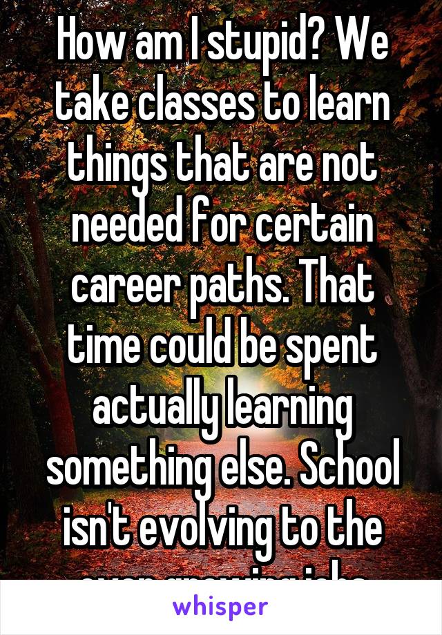 How am I stupid? We take classes to learn things that are not needed for certain career paths. That time could be spent actually learning something else. School isn't evolving to the ever growing jobs