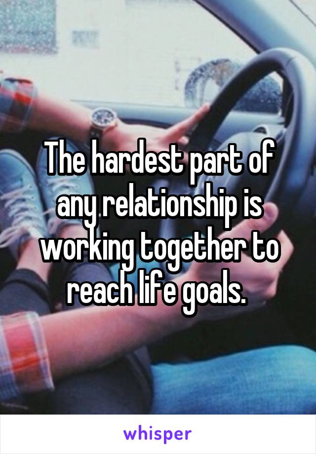 The hardest part of any relationship is working together to reach life goals. 