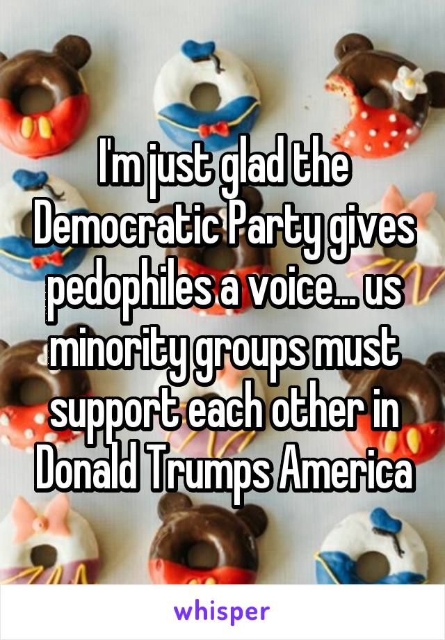 I'm just glad the Democratic Party gives pedophiles a voice... us minority groups must support each other in Donald Trumps America