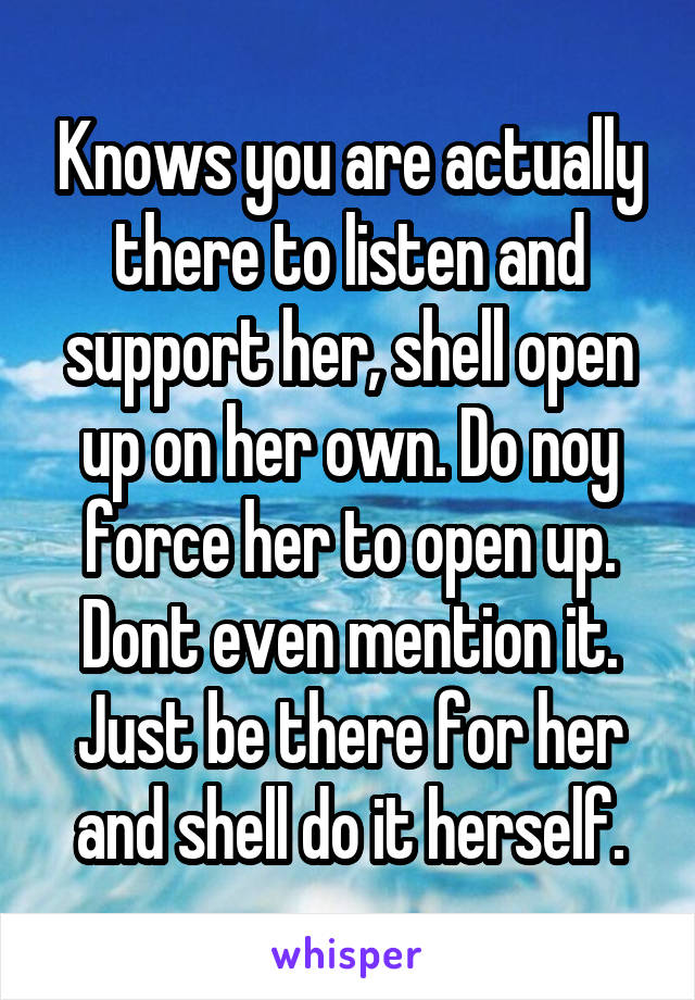 Knows you are actually there to listen and support her, shell open up on her own. Do noy force her to open up. Dont even mention it. Just be there for her and shell do it herself.