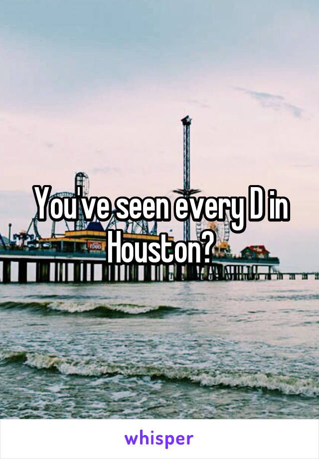 You've seen every D in Houston?