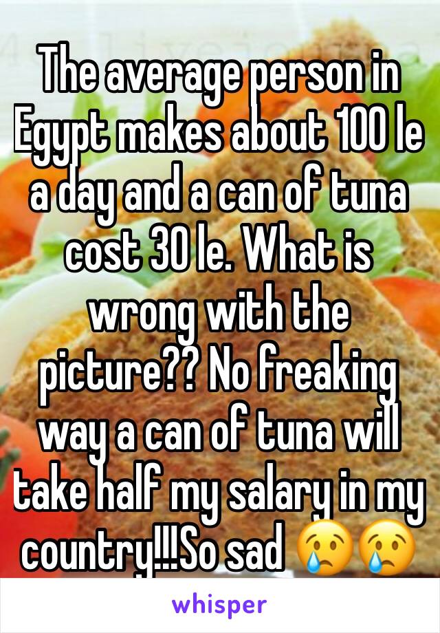 The average person in Egypt makes about 100 le a day and a can of tuna cost 30 le. What is wrong with the picture?? No freaking way a can of tuna will take half my salary in my country!!!So sad ðŸ˜¢ðŸ˜¢