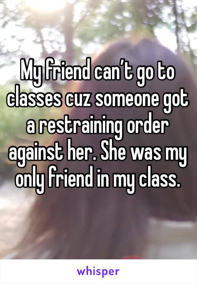 My friend can’t go to classes cuz someone got a restraining order against her. She was my only friend in my class.