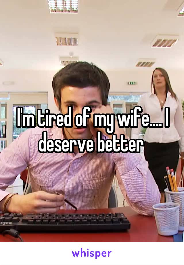 I'm tired of my wife.... I deserve better 