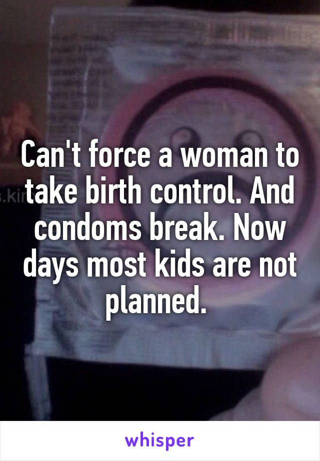 Can't force a woman to take birth control. And condoms break. Now days most kids are not planned. 