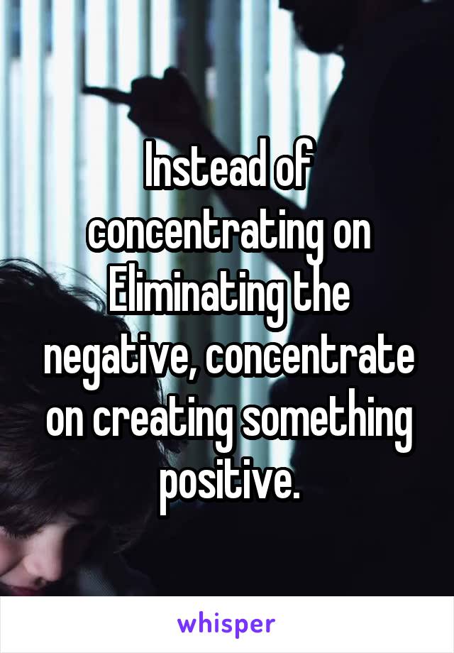 Instead of concentrating on Eliminating the negative, concentrate on creating something positive.