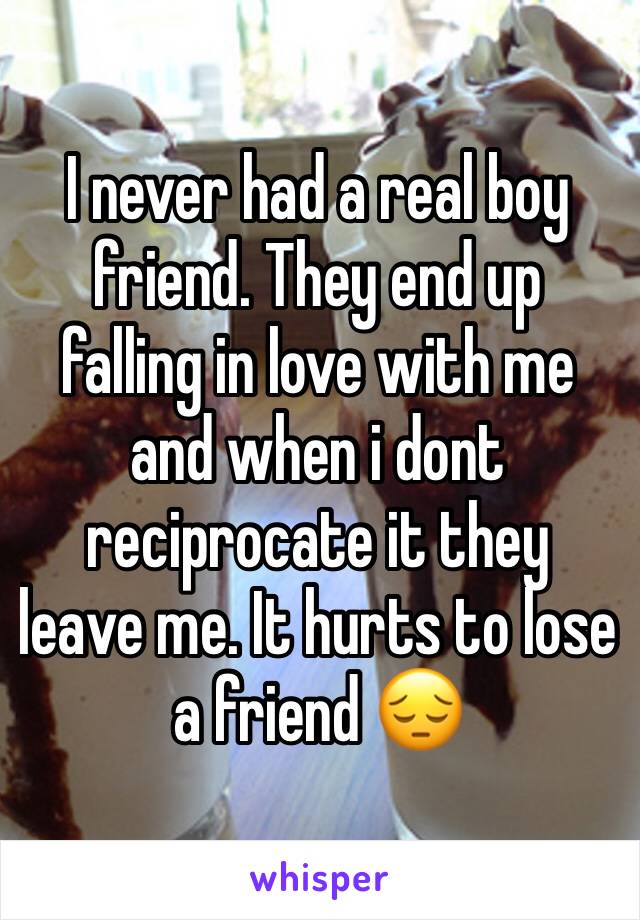 I never had a real boy friend. They end up falling in love with me and when i dont reciprocate it they leave me. It hurts to lose a friend 😔