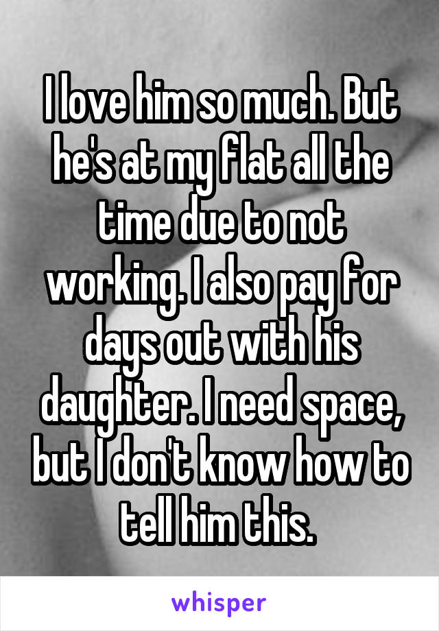 I love him so much. But he's at my flat all the time due to not working. I also pay for days out with his daughter. I need space, but I don't know how to tell him this. 
