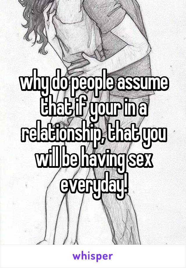 why do people assume that if your in a relationship, that you will be having sex everyday!