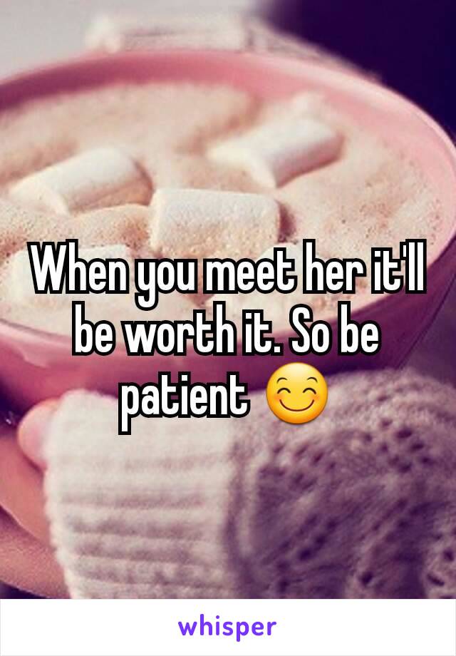 When you meet her it'll be worth it. So be patient 😊