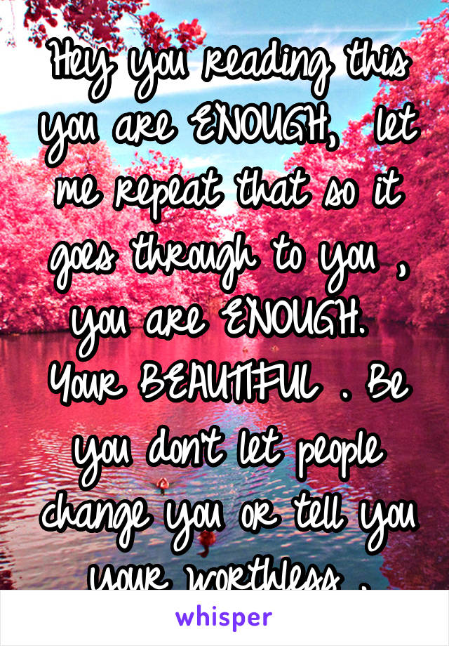 Hey you reading this you are ENOUGH,  let me repeat that so it goes through to you , you are ENOUGH.  Your BEAUTIFUL . Be you don't let people change you or tell you your worthless .