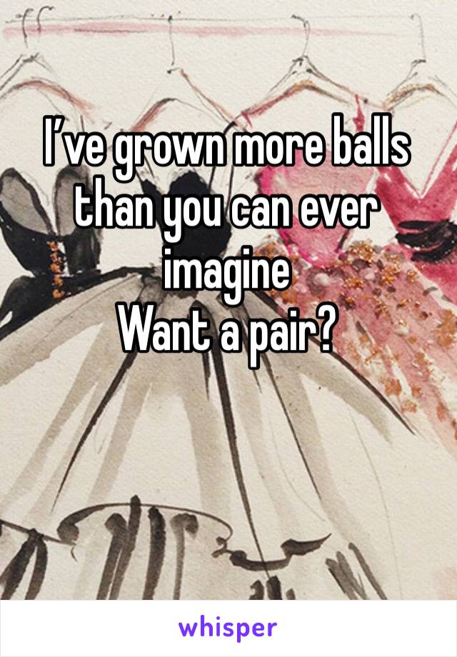 I’ve grown more balls than you can ever imagine 
Want a pair? 