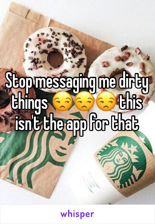 Stop messaging me dirty things ðŸ˜’ðŸ˜’ðŸ˜’ this isn't the app for that 