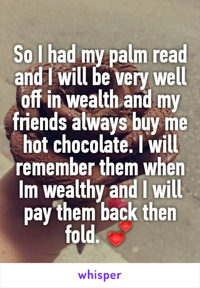 So I had my palm read and I will be very well off in wealth and my friends always buy me hot chocolate. I will remember them when Im wealthy and I will pay them back then fold. ðŸ’•