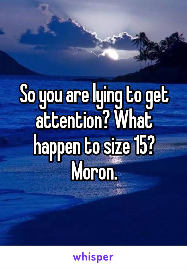 So you are lying to get attention? What happen to size 15? Moron.