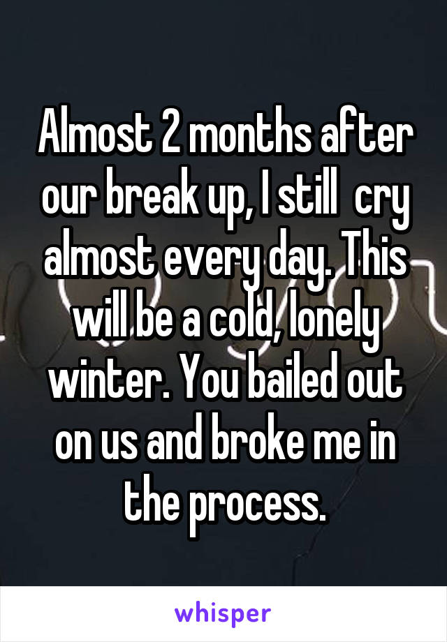 Almost 2 months after our break up, I still  cry almost every day. This will be a cold, lonely winter. You bailed out on us and broke me in the process.