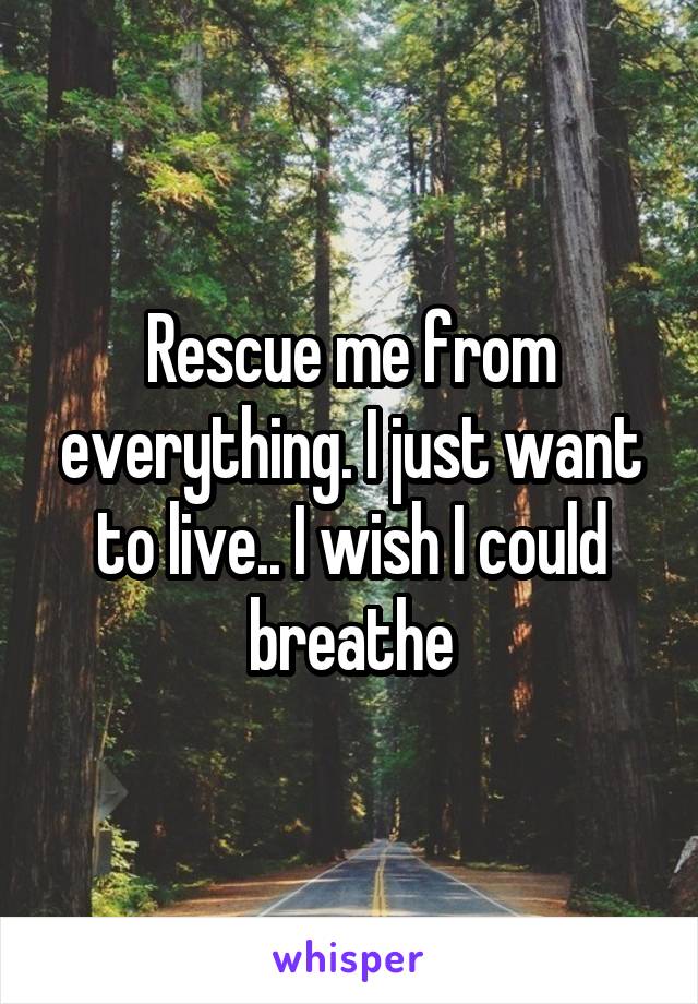 Rescue me from everything. I just want to live.. I wish I could breathe