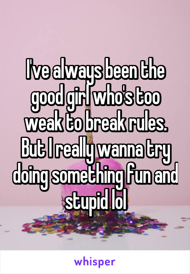 I've always been the good girl who's too weak to break rules. But I really wanna try doing something fun and stupid lol